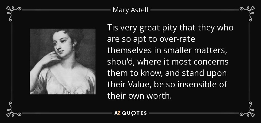 Tis very great pity that they who are so apt to over-rate themselves in smaller matters, shou'd, where it most concerns them to know, and stand upon their Value, be so insensible of their own worth. - Mary Astell