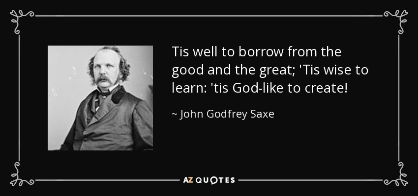 Tis well to borrow from the good and the great; 'Tis wise to learn: 'tis God-like to create! - John Godfrey Saxe