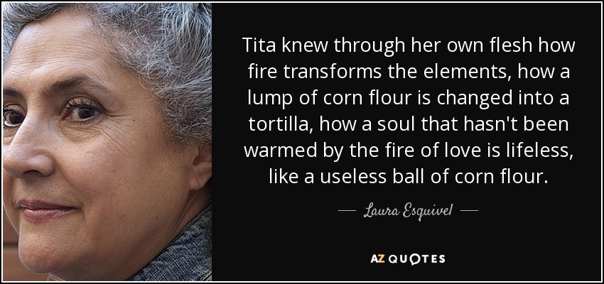 Tita knew through her own flesh how fire transforms the elements, how a lump of corn flour is changed into a tortilla, how a soul that hasn't been warmed by the fire of love is lifeless, like a useless ball of corn flour. - Laura Esquivel