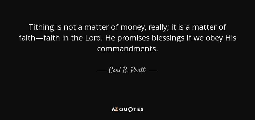 Tithing is not a matter of money, really; it is a matter of faith—faith in the Lord. He promises blessings if we obey His commandments. - Carl B. Pratt