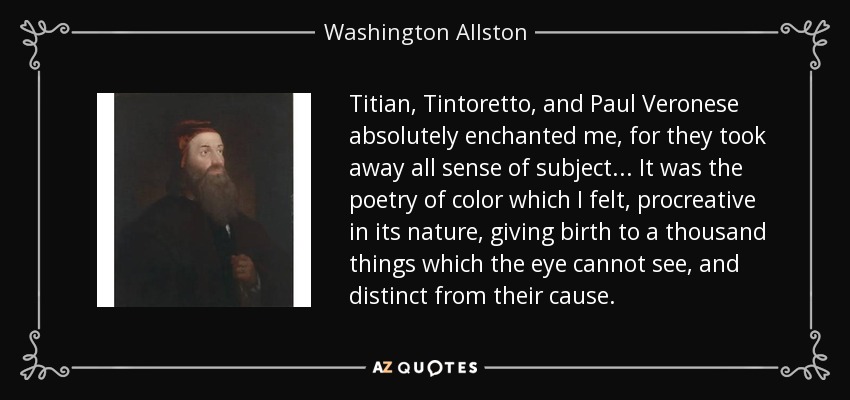 Titian, Tintoretto, and Paul Veronese absolutely enchanted me, for they took away all sense of subject... It was the poetry of color which I felt, procreative in its nature, giving birth to a thousand things which the eye cannot see, and distinct from their cause. - Washington Allston