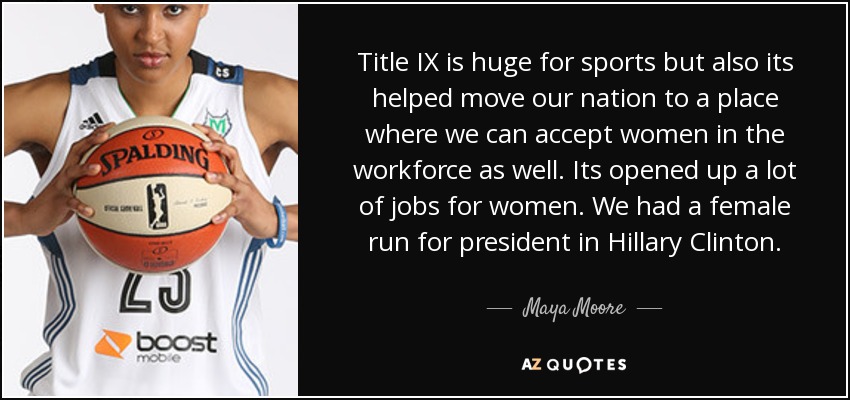 Title IX is huge for sports but also its helped move our nation to a place where we can accept women in the workforce as well. Its opened up a lot of jobs for women. We had a female run for president in Hillary Clinton. - Maya Moore