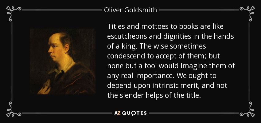 Titles and mottoes to books are like escutcheons and dignities in the hands of a king. The wise sometimes condescend to accept of them; but none but a fool would imagine them of any real importance. We ought to depend upon intrinsic merit, and not the slender helps of the title. - Oliver Goldsmith