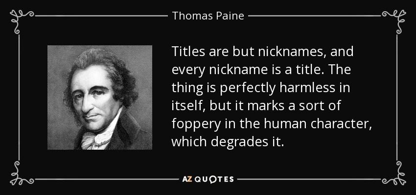 Titles are but nicknames, and every nickname is a title. The thing is perfectly harmless in itself, but it marks a sort of foppery in the human character, which degrades it. - Thomas Paine