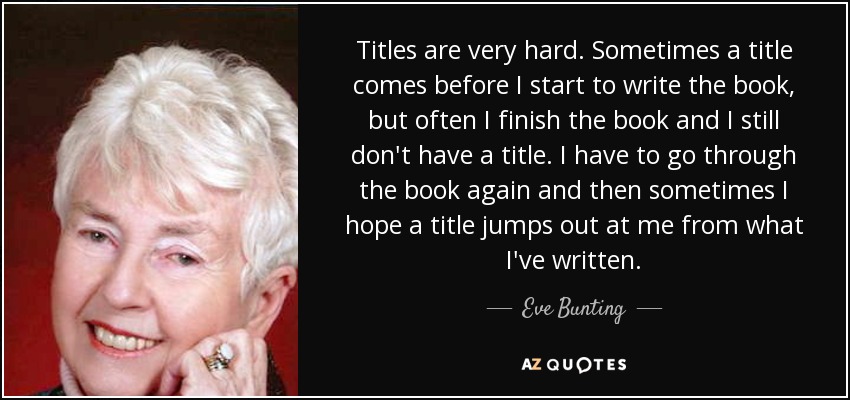 Titles are very hard. Sometimes a title comes before I start to write the book, but often I finish the book and I still don't have a title. I have to go through the book again and then sometimes I hope a title jumps out at me from what I've written. - Eve Bunting