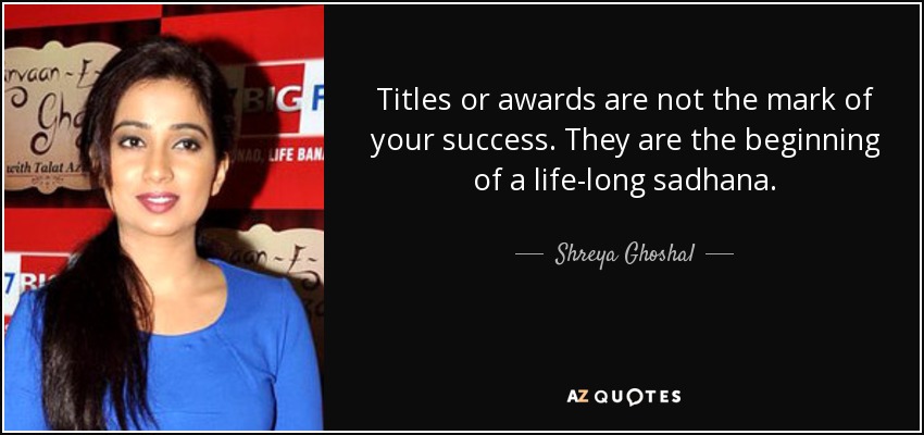 Titles or awards are not the mark of your success. They are the beginning of a life-long sadhana. - Shreya Ghoshal