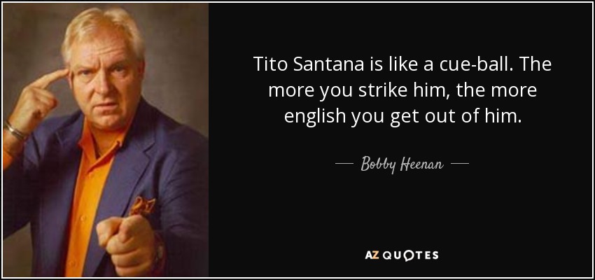 Tito Santana is like a cue-ball. The more you strike him, the more english you get out of him. - Bobby Heenan