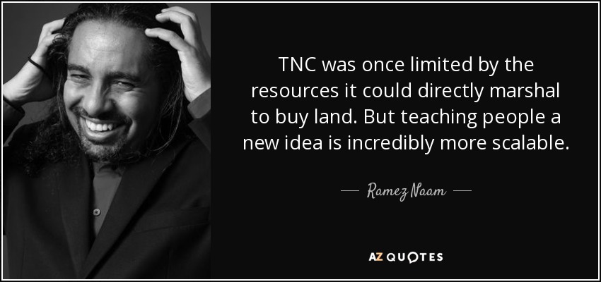 TNC was once limited by the resources it could directly marshal to buy land. But teaching people a new idea is incredibly more scalable. - Ramez Naam