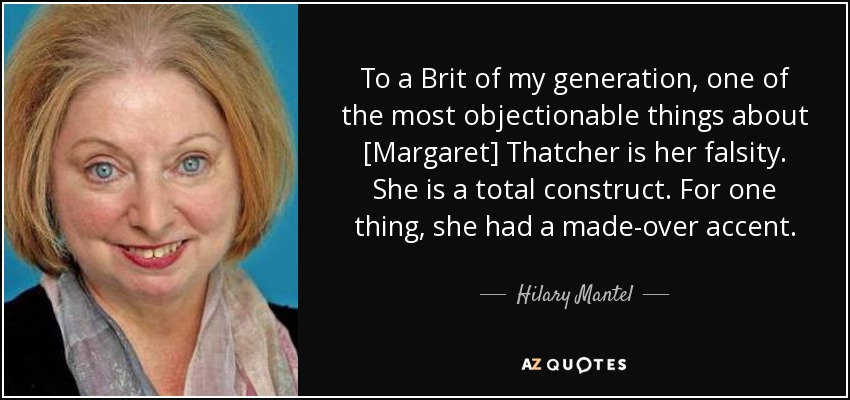 To a Brit of my generation, one of the most objectionable things about [Margaret] Thatcher is her falsity. She is a total construct. For one thing, she had a made-over accent. - Hilary Mantel