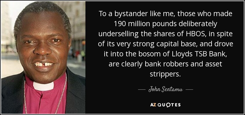 To a bystander like me, those who made 190 million pounds deliberately underselling the shares of HBOS, in spite of its very strong capital base, and drove it into the bosom of Lloyds TSB Bank, are clearly bank robbers and asset strippers. - John Sentamu