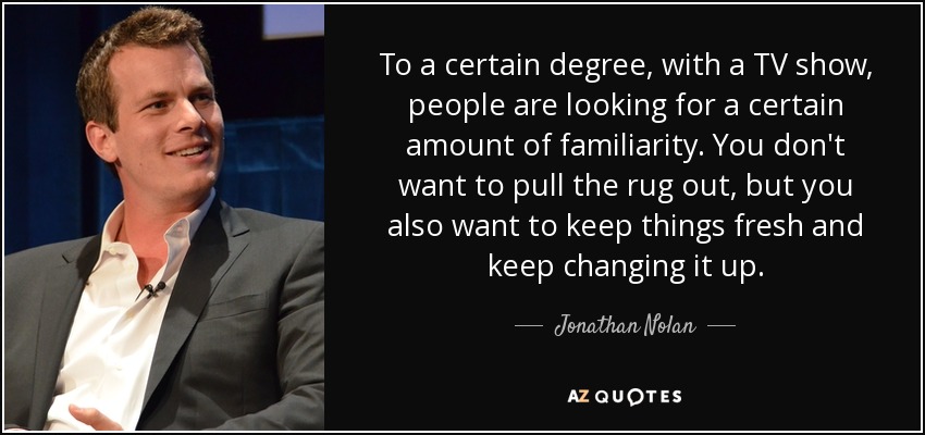 To a certain degree, with a TV show, people are looking for a certain amount of familiarity. You don't want to pull the rug out, but you also want to keep things fresh and keep changing it up. - Jonathan Nolan