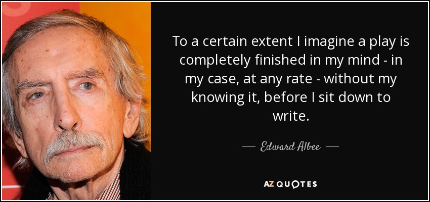 To a certain extent I imagine a play is completely finished in my mind - in my case, at any rate - without my knowing it, before I sit down to write. - Edward Albee