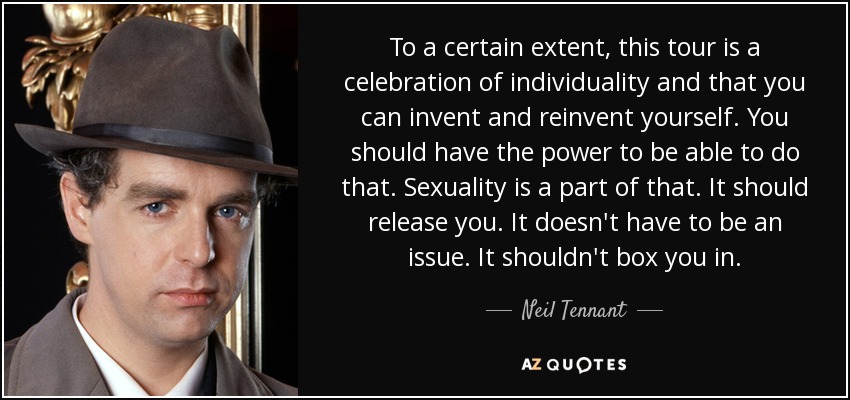 To a certain extent, this tour is a celebration of individuality and that you can invent and reinvent yourself. You should have the power to be able to do that. Sexuality is a part of that. It should release you. It doesn't have to be an issue. It shouldn't box you in. - Neil Tennant
