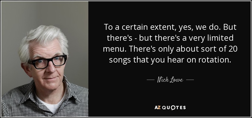 To a certain extent, yes, we do. But there's - but there's a very limited menu. There's only about sort of 20 songs that you hear on rotation. - Nick Lowe