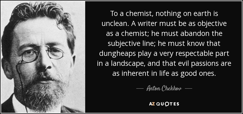 To a chemist, nothing on earth is unclean. A writer must be as objective as a chemist; he must abandon the subjective line; he must know that dungheaps play a very respectable part in a landscape, and that evil passions are as inherent in life as good ones. - Anton Chekhov
