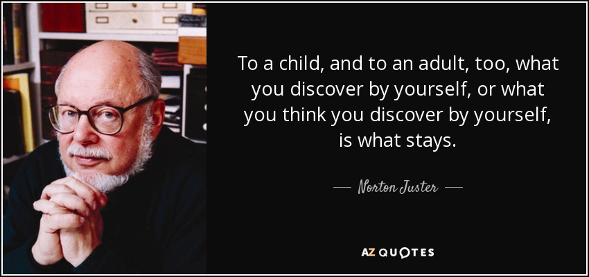 To a child, and to an adult, too, what you discover by yourself, or what you think you discover by yourself, is what stays. - Norton Juster