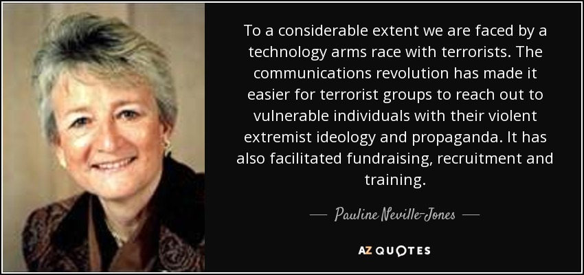 To a considerable extent we are faced by a technology arms race with terrorists. The communications revolution has made it easier for terrorist groups to reach out to vulnerable individuals with their violent extremist ideology and propaganda. It has also facilitated fundraising, recruitment and training. - Pauline Neville-Jones, Baroness Neville-Jones