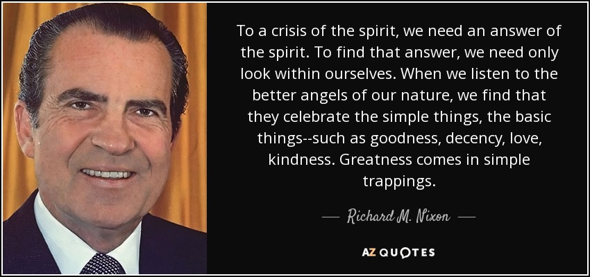 To a crisis of the spirit, we need an answer of the spirit. To find that answer, we need only look within ourselves. When we listen to the better angels of our nature, we find that they celebrate the simple things, the basic things--such as goodness, decency, love, kindness. Greatness comes in simple trappings. - Richard M. Nixon