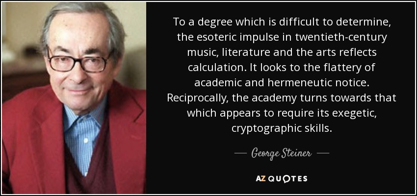 To a degree which is difficult to determine, the esoteric impulse in twentieth-century music, literature and the arts reflects calculation. It looks to the flattery of academic and hermeneutic notice. Reciprocally, the academy turns towards that which appears to require its exegetic, cryptographic skills. - George Steiner