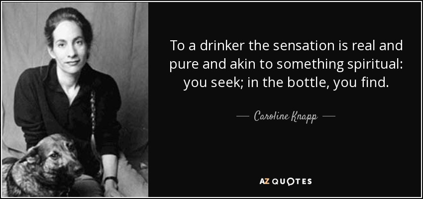 To a drinker the sensation is real and pure and akin to something spiritual: you seek; in the bottle, you find. - Caroline Knapp
