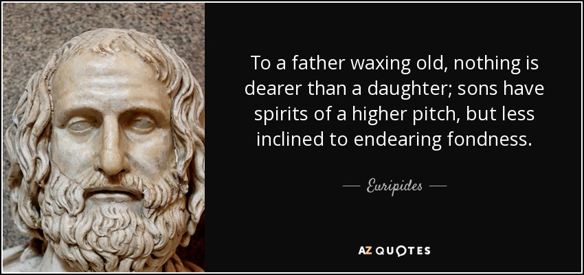 To a father waxing old, nothing is dearer than a daughter; sons have spirits of a higher pitch, but less inclined to endearing fondness. - Euripides