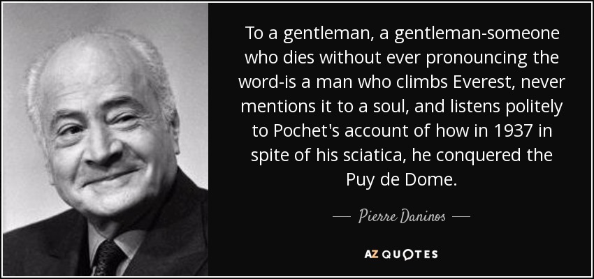 To a gentleman, a gentleman-someone who dies without ever pronouncing the word-is a man who climbs Everest, never mentions it to a soul, and listens politely to Pochet's account of how in 1937 in spite of his sciatica, he conquered the Puy de Dome. - Pierre Daninos