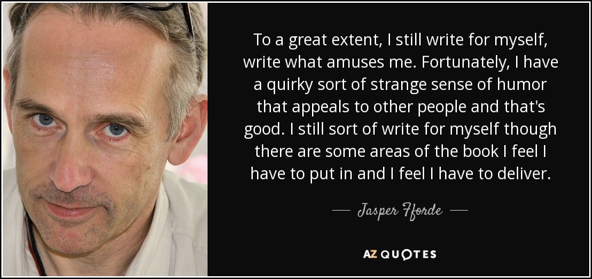 To a great extent, I still write for myself, write what amuses me. Fortunately, I have a quirky sort of strange sense of humor that appeals to other people and that's good. I still sort of write for myself though there are some areas of the book I feel I have to put in and I feel I have to deliver. - Jasper Fforde