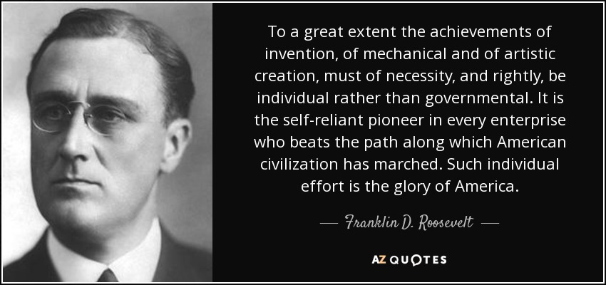 To a great extent the achievements of invention, of mechanical and of artistic creation, must of necessity, and rightly, be individual rather than governmental. It is the self-reliant pioneer in every enterprise who beats the path along which American civilization has marched. Such individual effort is the glory of America. - Franklin D. Roosevelt