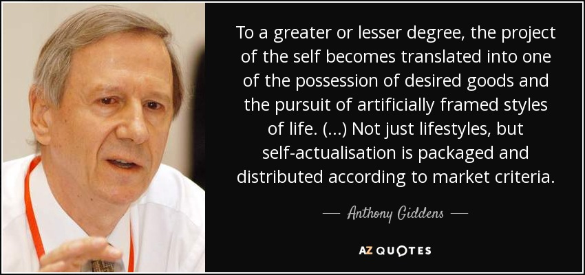To a greater or lesser degree, the project of the self becomes translated into one of the possession of desired goods and the pursuit of artificially framed styles of life. (...) Not just lifestyles, but self-actualisation is packaged and distributed according to market criteria. - Anthony Giddens
