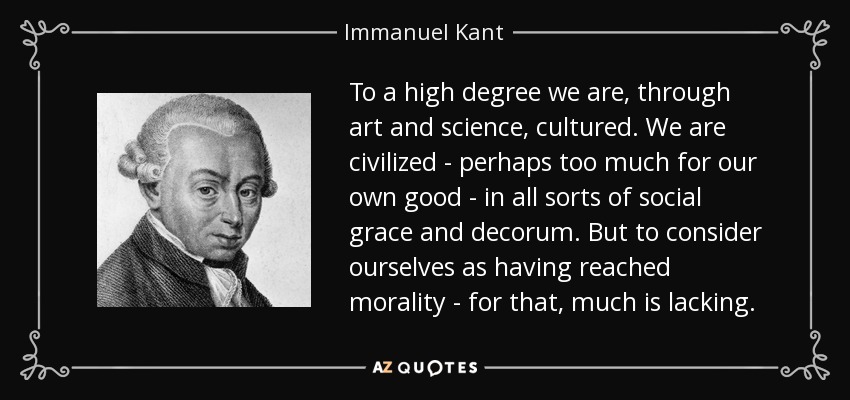 To a high degree we are, through art and science, cultured. We are civilized - perhaps too much for our own good - in all sorts of social grace and decorum. But to consider ourselves as having reached morality - for that, much is lacking. - Immanuel Kant