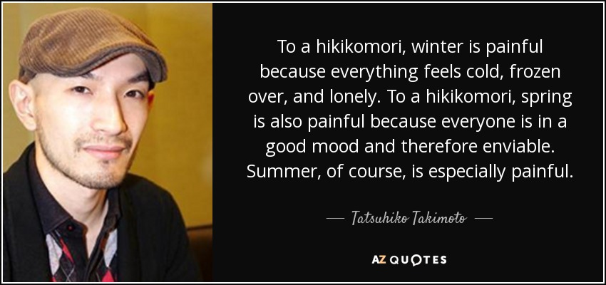 To a hikikomori, winter is painful because everything feels cold, frozen over, and lonely. To a hikikomori, spring is also painful because everyone is in a good mood and therefore enviable. Summer, of course, is especially painful. - Tatsuhiko Takimoto