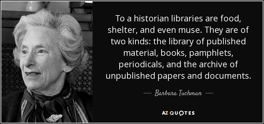 To a historian libraries are food, shelter, and even muse. They are of two kinds: the library of published material, books, pamphlets, periodicals, and the archive of unpublished papers and documents. - Barbara Tuchman
