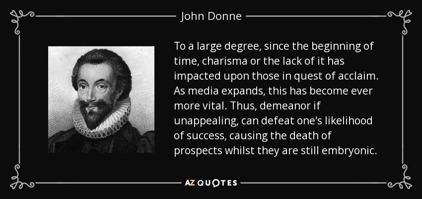 To a large degree, since the beginning of time, charisma or the lack of it has impacted upon those in quest of acclaim. As media expands, this has become ever more vital. Thus, demeanor if unappealing, can defeat one's likelihood of success, causing the death of prospects whilst they are still embryonic. - John Donne