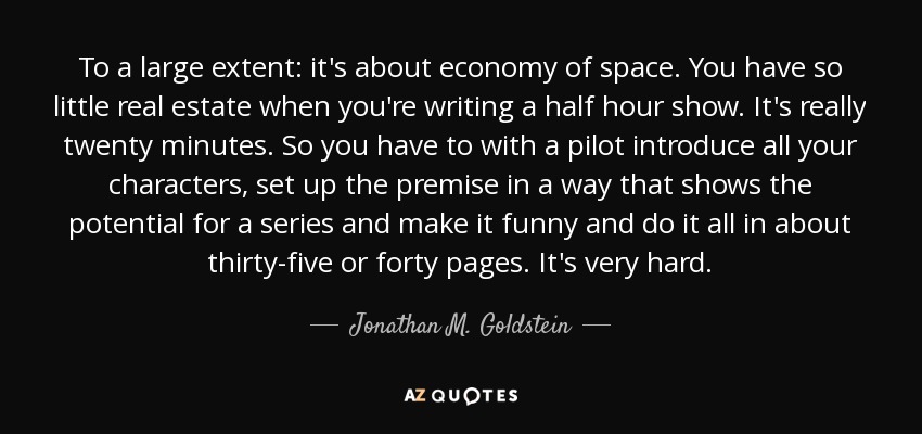 To a large extent: it's about economy of space. You have so little real estate when you're writing a half hour show. It's really twenty minutes. So you have to with a pilot introduce all your characters, set up the premise in a way that shows the potential for a series and make it funny and do it all in about thirty-five or forty pages. It's very hard. - Jonathan M. Goldstein