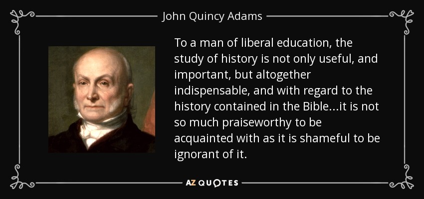 To a man of liberal education, the study of history is not only useful, and important, but altogether indispensable, and with regard to the history contained in the Bible ...it is not so much praiseworthy to be acquainted with as it is shameful to be ignorant of it. - John Quincy Adams