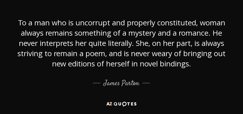 To a man who is uncorrupt and properly constituted, woman always remains something of a mystery and a romance. He never interprets her quite literally. She, on her part, is always striving to remain a poem, and is never weary of bringing out new editions of herself in novel bindings. - James Parton