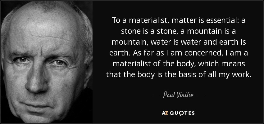To a materialist, matter is essential: a stone is a stone, a mountain is a mountain, water is water and earth is earth. As far as I am concerned, I am a materialist of the body, which means that the body is the basis of all my work. - Paul Virilio