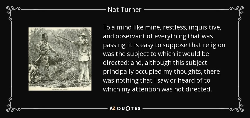 To a mind like mine, restless, inquisitive, and observant of everything that was passing, it is easy to suppose that religion was the subject to which it would be directed; and, although this subject principally occupied my thoughts, there was nothing that I saw or heard of to which my attention was not directed. - Nat Turner