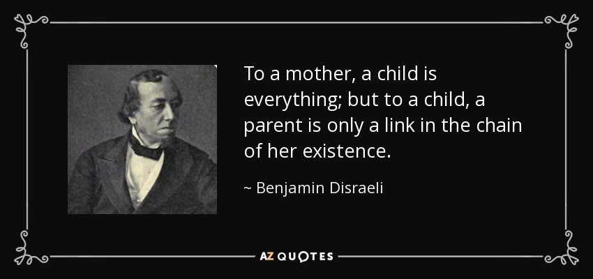 To a mother, a child is everything; but to a child, a parent is only a link in the chain of her existence. - Benjamin Disraeli