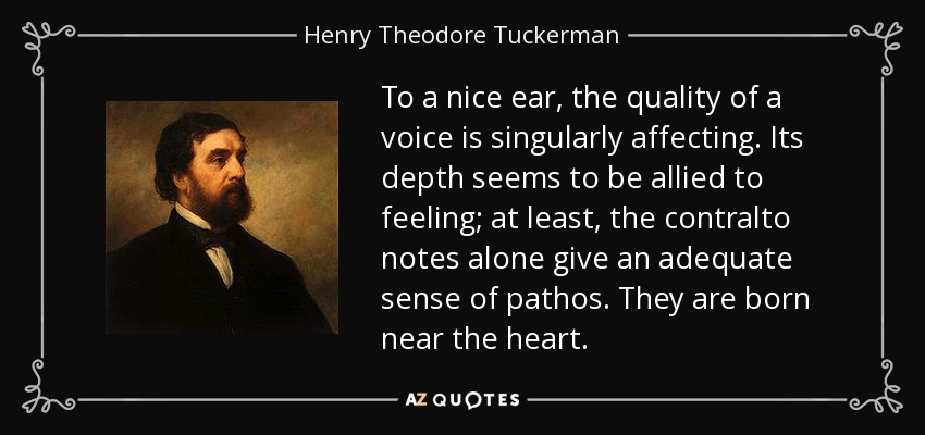 To a nice ear, the quality of a voice is singularly affecting. Its depth seems to be allied to feeling; at least, the contralto notes alone give an adequate sense of pathos. They are born near the heart. - Henry Theodore Tuckerman