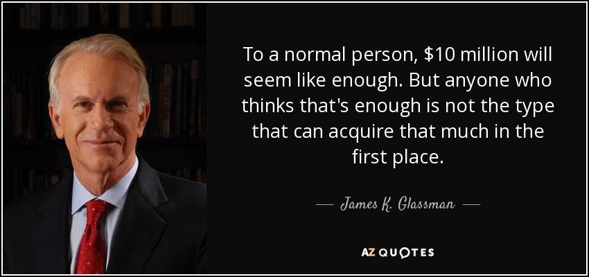 To a normal person, $10 million will seem like enough. But anyone who thinks that's enough is not the type that can acquire that much in the first place. - James K. Glassman