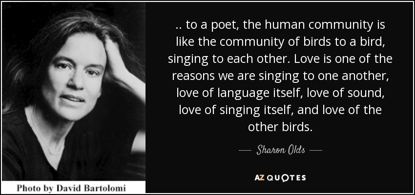 .. to a poet, the human community is like the community of birds to a bird, singing to each other. Love is one of the reasons we are singing to one another, love of language itself, love of sound, love of singing itself, and love of the other birds. - Sharon Olds