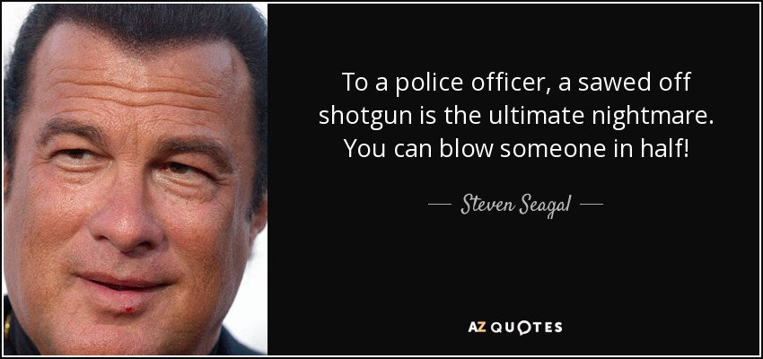 To a police officer, a sawed off shotgun is the ultimate nightmare. You can blow someone in half! - Steven Seagal