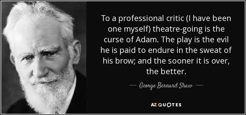 To a professional critic (I have been one myself) theatre-going is the curse of Adam. The play is the evil he is paid to endure in the sweat of his brow; and the sooner it is over, the better. - George Bernard Shaw