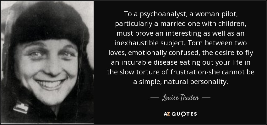 To a psychoanalyst, a woman pilot, particularly a married one with children, must prove an interesting as well as an inexhaustible subject. Torn between two loves, emotionally confused, the desire to fly an incurable disease eating out your life in the slow torture of frustration-she cannot be a simple, natural personality. - Louise Thaden