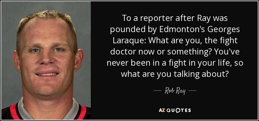 To a reporter after Ray was pounded by Edmonton's Georges Laraque: What are you, the fight doctor now or something? You've never been in a fight in your life, so what are you talking about? - Rob Ray