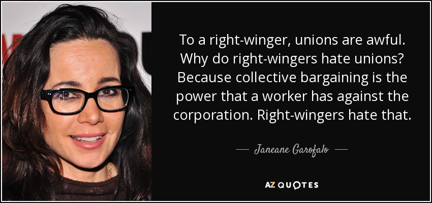 To a right-winger, unions are awful. Why do right-wingers hate unions? Because collective bargaining is the power that a worker has against the corporation. Right-wingers hate that. - Janeane Garofalo