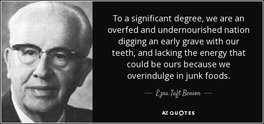 To a significant degree, we are an overfed and undernourished nation digging an early grave with our teeth, and lacking the energy that could be ours because we overindulge in junk foods. - Ezra Taft Benson