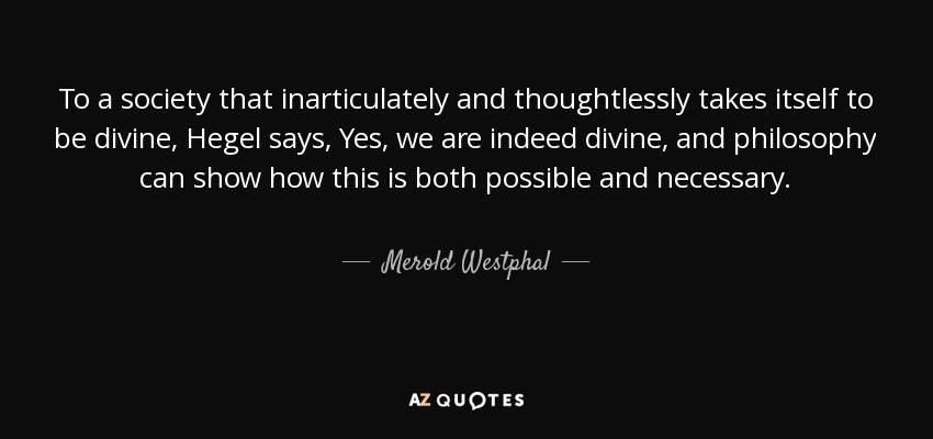 To a society that inarticulately and thoughtlessly takes itself to be divine, Hegel says, Yes, we are indeed divine, and philosophy can show how this is both possible and necessary. - Merold Westphal