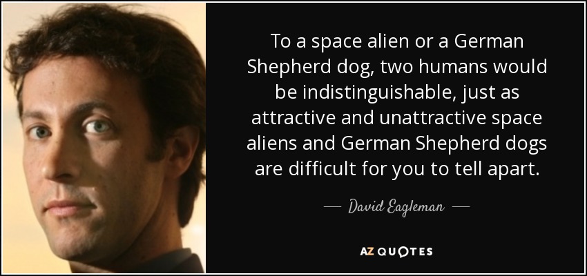 To a space alien or a German Shepherd dog, two humans would be indistinguishable, just as attractive and unattractive space aliens and German Shepherd dogs are difficult for you to tell apart. - David Eagleman